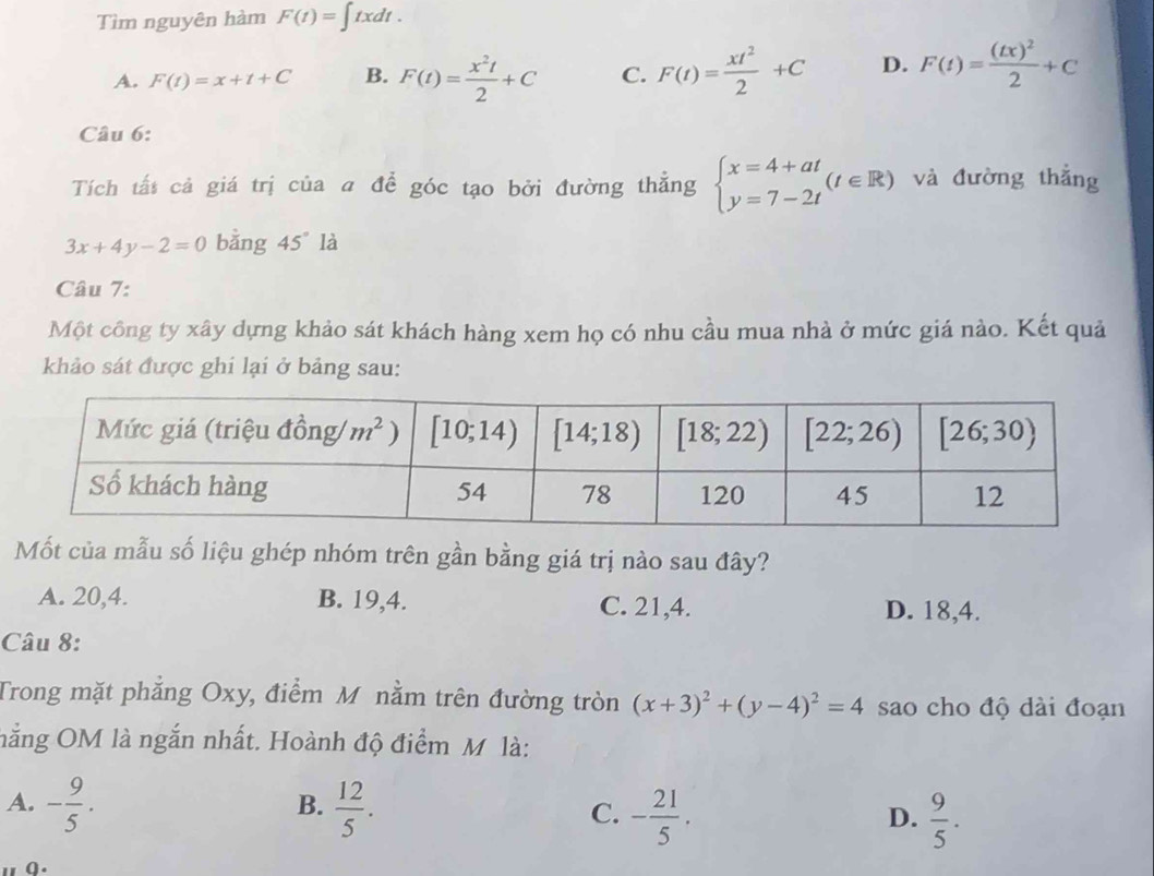 Tìm nguyên hàm F(t)=∈t txdt.
A. F(t)=x+t+C B. F(t)= x^2t/2 +C C. F(t)= xt^2/2 +C D. F(t)=frac (tx)^22+C
Câu 6:
Tích tất cả giá trị của a để góc tạo bởi đường thẳng beginarrayl x=4+at y=7-2tendarray. (t∈ R) và đường thắng
3x+4y-2=0 bằng 45° là
Câu 7:
Một công ty xây dựng khảo sát khách hàng xem họ có nhu cầu mua nhà ở mức giá nào. Kết quả
khảo sát được ghi lại ở bảng sau:
Mốt của mẫu số liệu ghép nhóm trên gần bằng giá trị nào sau đây?
A. 20,4. B. 19,4. C. 21,4. D. 18,4.
Câu 8:
Trong mặt phẳng Oxy, điểm M nằm trên đường tròn (x+3)^2+(y-4)^2=4 sao cho độ dài đoạn
nằng OM là ngắn nhất. Hoành độ điểm M là:
A. - 9/5 .  12/5 . - 21/5 .
B.
C.
D.  9/5 .
a .