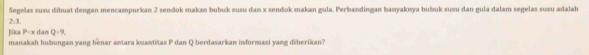 Segelas susu díbuat dengan mencampurkan 2 sendok makan bubuk susu dan x sendok makan gula. Perbandingan banyaknya bubuk susu dan gula dalam segelas susu adalah
2:3
Jika P=xdanQ=9, 
manakah hubungan yang benar antara kuantitas P dan Q berdasarkan informasi yang diberikan?