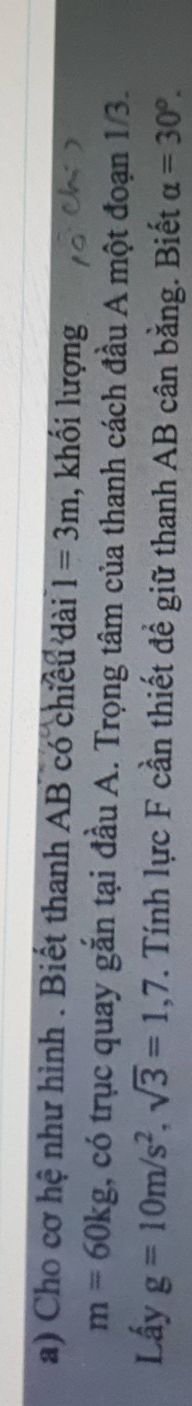 Cho cơ hệ như hình . Biết thanh AB có chiều dài 1=3m , khối lượng
m=60kg , có trục quay gắn tại đầu A. Trọng tâm của thanh cách đầu A một đoạn 1/3. 
Lấy g=10m/s^2, sqrt(3)=1,7. Tính lực F cần thiết để giữ thanh AB cân bằng. Biết alpha =30°.