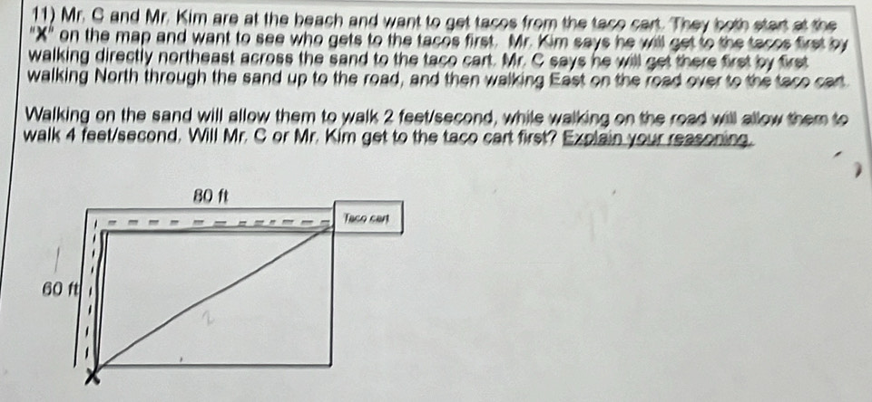 Mr. G and Mr. Kim are at the beach and want to get tacos from the taco cart. They both start at the 
"X" on the map and want to see who gets to the tacos first. Mr. Kim says he will get to the tacos first by 
walking directly northeast across the sand to the taco cart. Mr. C says he will get there first by first 
walking North through the sand up to the road, and then walking East on the road over to the taco cart 
Walking on the sand will allow them to walk 2 feet/second, while walking on the road will allow them to 
walk 4 feet/second. Will Mr. C or Mr. Kim get to the taco cart first? Explain your reasoning.