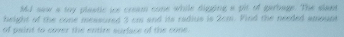 MJ saw a toy plastic ics cream cone while digging a pit of garbage. The slant 
height of the cone measured 3 cm and its radius is 2cm. Vind the needed amount 
of paint to cover the entire surface of the cone.