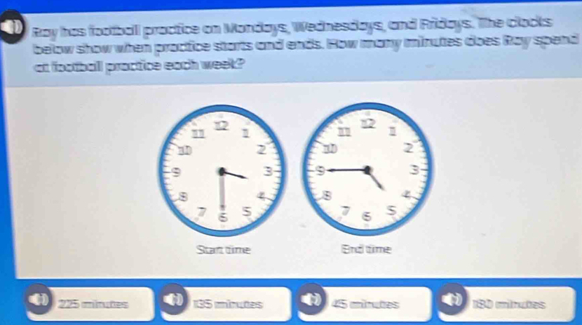 Ray has football proctice on Mondays, Wednesdays, and Fridays. The clocks
below show when proctice starts and ends. How many minutes does Ray spend
at football proctice each week?
225 mitutes 135 iinutes 45 minutes 180 minuões