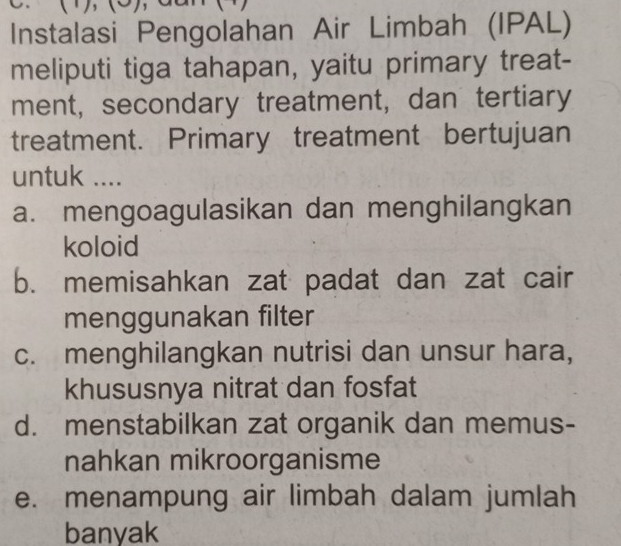 (1),(5) 1
Instalasi Pengolahan Air Limbah (IPAL)
meliputi tiga tahapan, yaitu primary treat-
ment, secondary treatment, dan tertiary
treatment. Primary treatment bertujuan
untuk ....
a. mengoagulasikan dan menghilangkan
koloid
b. memisahkan zat padat dan zat cair
menggunakan filter
c. menghilangkan nutrisi dan unsur hara,
khususnya nitrat dan fosfat
d. menstabilkan zat organik dan memus-
nahkan mikroorganisme
e. menampung air limbah dalam jumlah
banyak