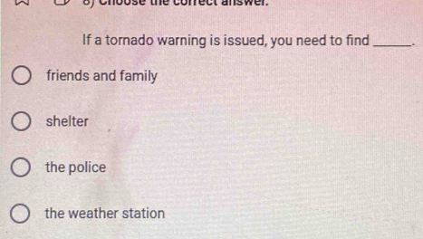 If a tornado warning is issued, you need to find_
friends and family
shelter
the police
the weather station