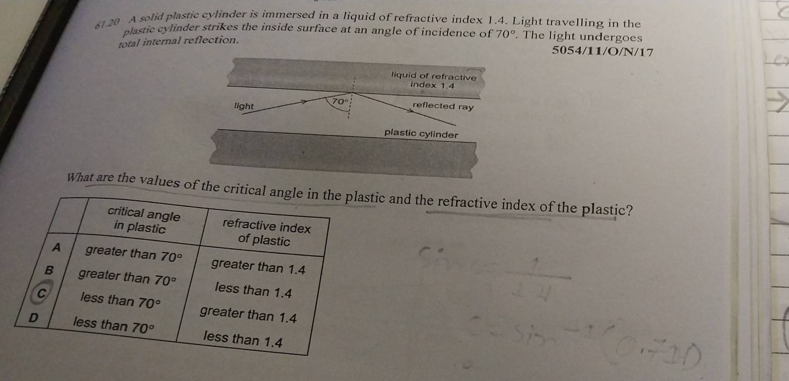 61.20 A solid plastic cylinder is immersed in a liquid of refractive index 1.4. Light travelling in the
plastic cylinder strikes the inside surface at an angle of incidence of 70°. The light undergoes
total internal reflection.
5054/11/O/N/17
plastic cylinder
What are the values of the crittic and the refractive index of the plastic?