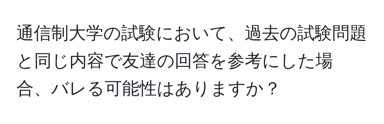 通信制大学の試験において、過去の試験問題と同じ内容で友達の回答を参考にした場合、バレる可能性はありますか？