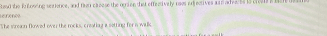 Read the following sentence, and then choose the option that effectively uses adjectives and adverbs to creats a more bemmed 
sentence. 
The stream flowed over the rocks, creating a setting for a walk.