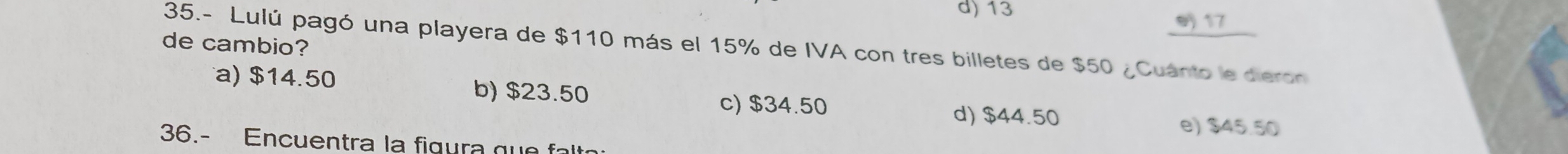 d) 13
e 17
de cambio?
35.- Lulú pagó una playera de $110 más el 15% de IVA con tres billetes de $50 ¿Cuánto le dieron
a) $14.50 b) $23.50 c) $34.50
d) $44.50 e) $45.50
36.- Encuentra la figura que falt