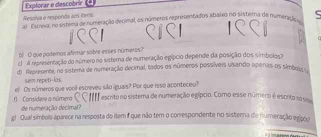 Explorar e descobrir 
Resolva e responda aos itens. 
a) Escreva, no sistema de numeração decimal, os números representados abaixo no sistema de numeração ego 
b) O que podemos afirmar sobre esses números? 
c) A representação do número no sistema de numeração egípcio depende da posição dos símbolos? 
d) Represente, no sistema de numeração decimal, todos os números possíveis usando apenas os símbolos 1 
sem repeti-los. 
e) Os números que você escreveu são iguais? Por que isso aconteceu? 
f) Considere o número escrito no sistema de numeração egípcio. Como esse número é escrito no siste 
de numeração decimal? 
g) Qual símbolo aparece na resposta do item f que não tem o correspondente no sistema de numeração egípco?