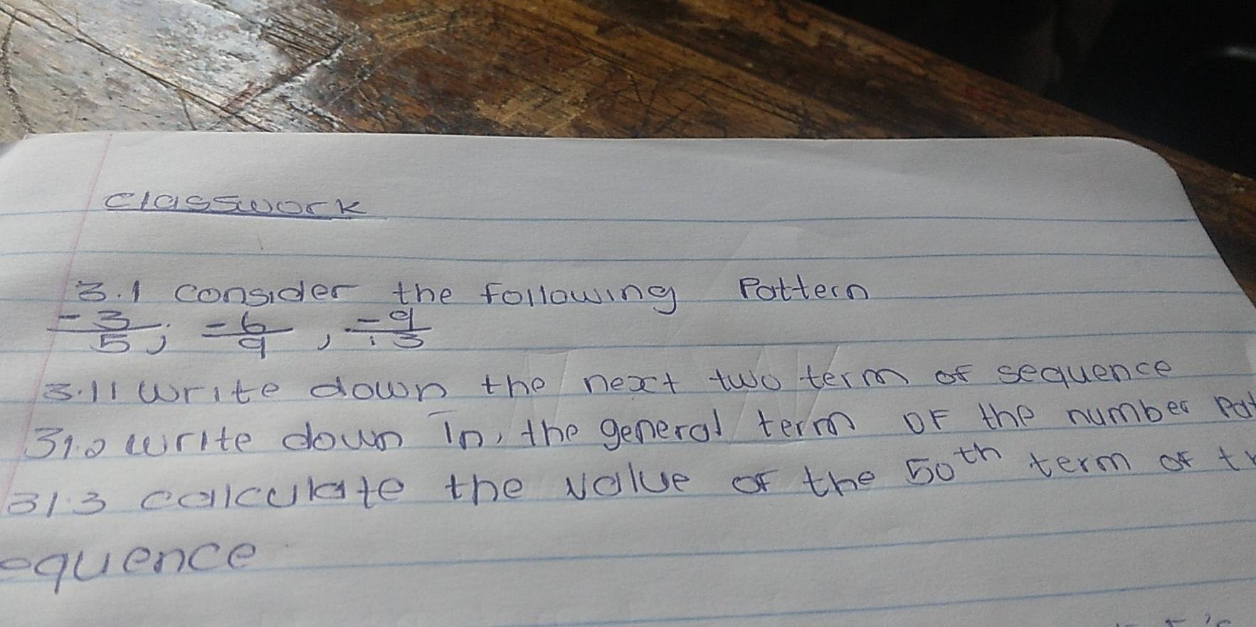 classoork 
3. 1 consider the following Pattern
 (-3)/5 ;  (-6)/9 ,  (-9)/13 
s.11 write down the next two term of sequence 
310 write down in, the general term of the number pa 
3/3 coiculte the volue of the 50^(th) term of t 
equence