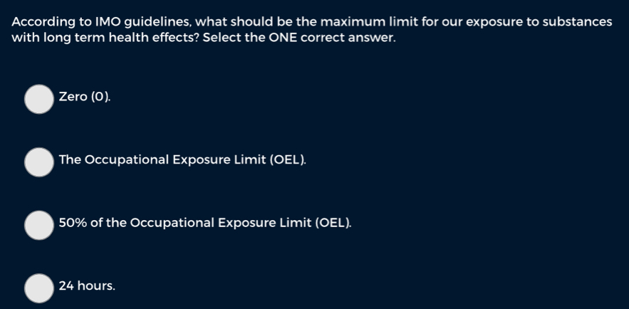 According to IMO guidelines, what should be the maximum limit for our exposure to substances
with long term health effects? Select the ONE correct answer.
Zero (0).
The Occupational Exposure Limit (OEL).
50% of the Occupational Exposure Limit (OEL).
24 hours.