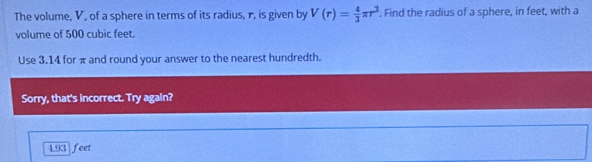 The volume, V, of a sphere in terms of its radius, r, is given by V(r)= 4/3 π r^3. Find the radius of a sphere, in feet, with a
volume of 500 cubic feet.
Use 3.14 for π and round your answer to the nearest hundredth.
Sorry, that's incorrect. Try again?
L93 feet