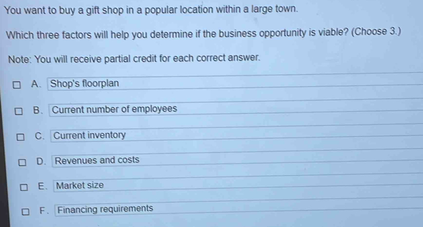 You want to buy a gift shop in a popular location within a large town.
Which three factors will help you determine if the business opportunity is viable? (Choose 3.)
Note: You will receive partial credit for each correct answer.
A. Shop's floorplan
B. Current number of employees
C. Current inventory
D. Revenues and costs
E. Market size
F . Financing requirements