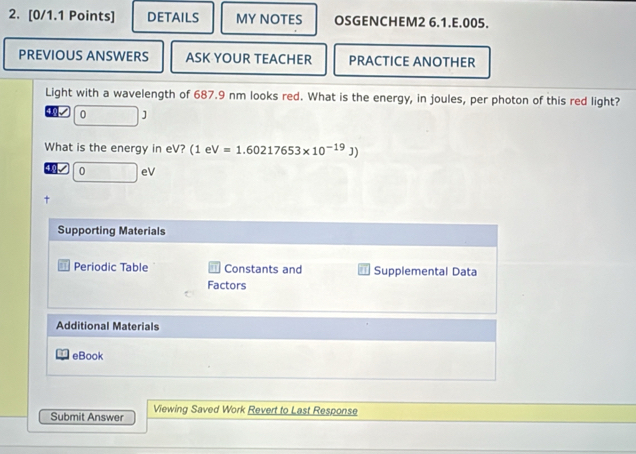 DETAILS MY NOTES OSGENCHEM2 6.1.E.005. 
PREVIOUS ANSWERS ASK YOUR TEACHER PRACTICE ANOTHER 
Light with a wavelength of 687.9 nm looks red. What is the energy, in joules, per photon of this red light? 
√ 0 ] 
What is the energy in eV? (1eV=1.60217653* 10^(-19)J)
√ 0 eV 
Supporting Materials 
Periodic Table Constants and Supplemental Data 
Factors 
Additional Materials 
eBook 
Submit Answer Viewing Saved Work Revert to Last Response