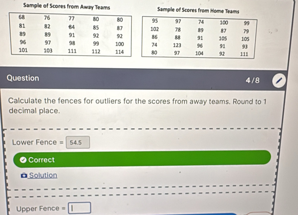 Sample of Scores from Away Teams Sample of Scores from Home Teams 
Question 4/8 
Calculate the fences for outliers for the scores from away teams. Round to 1
decimal place. 
Lower Fence = 54.5
Correct 
Solution 
Upper Fence =□