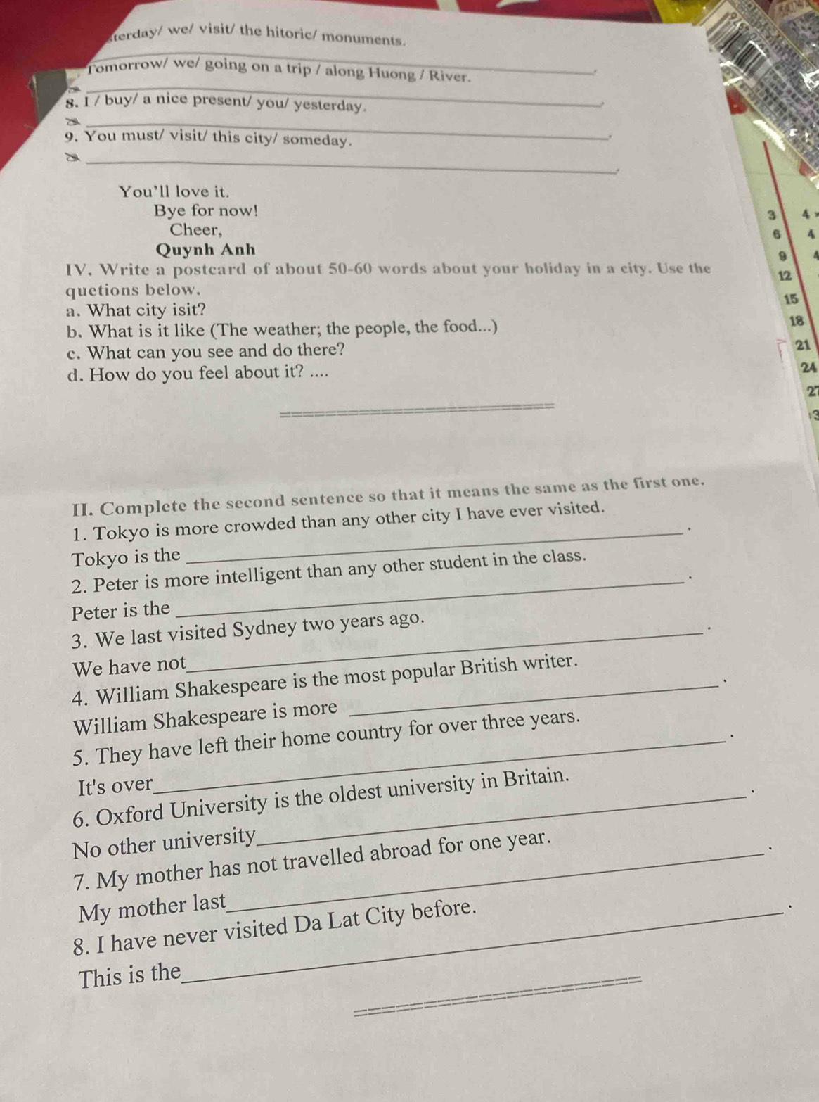 sterday/ we/ visit/ the hitoric/ monuments.
_
;"Tomorrow/ we/ going on a trip / along Huong / River.
8. I / buy/ a nice present/ you/ yesterday.
29_
9. You must/ visit/ this city/ someday.
.
_
You’ll love it.
Bye for now!
3 4
Cheer,
6 4
Quynh Anh
9
IV. Write a postcard of about 50-60 words about your holiday in a city. Use the 12
quetions below.
15
a. What city isit?
b. What is it like (The weather; the people, the food...)
18
c. What can you see and do there?
21
d. How do you feel about it? ....
24
_
27
a
II. Complete the second sentence so that it means the same as the first one.
1. Tokyo is more crowded than any other city I have ever visited.
_.
Tokyo is the
2. Peter is more intelligent than any other student in the class.
_.
Peter is the
3. We last visited Sydney two years ago.
.
We have not
4. William Shakespeare is the most popular British writer.
.
William Shakespeare is more
、
5. They have left their home country for over three years.
It's over
、
6. Oxford University is the oldest university in Britain.
No other university
7. My mother has not travelled abroad for one year.
.
My mother last
8. I have never visited Da Lat City before.
This is the
_