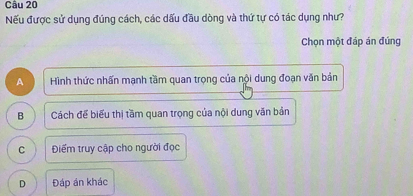 Nếu được sử dụng đúng cách, các dấu đầu dòng và thứ tự có tác dụng như?
Chọn một đáp án đúng
A Hình thức nhấn mạnh tầm quan trọng của nội dung đoạn văn bản
B Cách để biểu thị tầm quan trọng của nội dung văn bản
C Điểm truy cập cho người đọc
D Đáp án khác