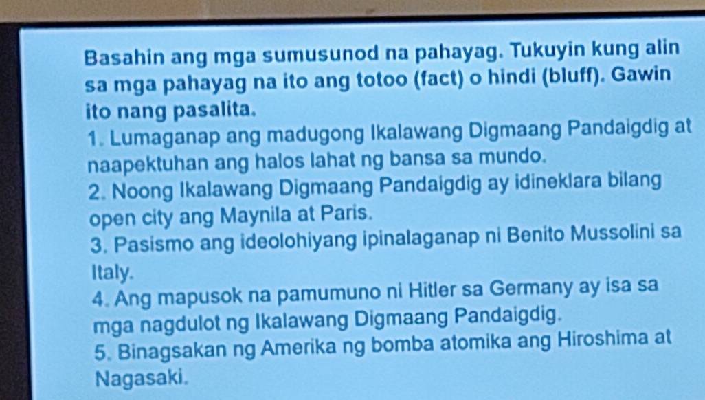 Basahin ang mga sumusunod na pahayag. Tukuyin kung alin 
sa mga pahayag na ito ang totoo (fact) o hindi (bluff). Gawin 
ito nang pasalita. 
1. Lumaganap ang madugong Ikalawang Digmaang Pandaigdig at 
naapektuhan ang halos lahat ng bansa sa mundo. 
2. Noong Ikalawang Digmaang Pandaigdig ay idineklara bilang 
open city ang Maynila at Paris. 
3. Pasismo ang ideolohiyang ipinalaganap ni Benito Mussolini sa 
Italy. 
4. Ang mapusok na pamumuno ni Hitler sa Germany ay isa sa 
mga nagdulot ng Ikalawang Digmaang Pandaigdig. 
5. Binagsakan ng Amerika ng bomba atomika ang Hiroshima at 
Nagasaki.