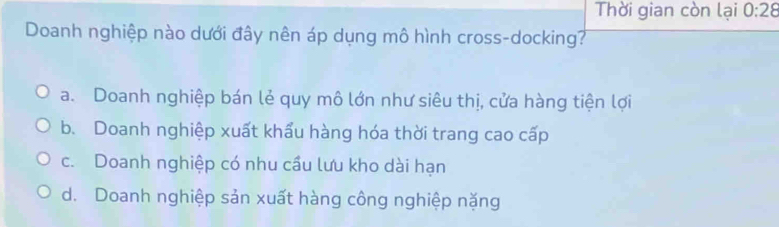 Thời gian còn lại 0:28
Doanh nghiệp nào dưới đây nên áp dụng mô hình cross-docking?
a. Doanh nghiệp bán lẻ quy mô lớn như siêu thị, cửa hàng tiện lợi
b. Doanh nghiệp xuất khẩu hàng hóa thời trang cao cấp
c. Doanh nghiệp có nhu cầu lưu kho dài hạn
d. Doanh nghiệp sản xuất hàng công nghiệp nặng