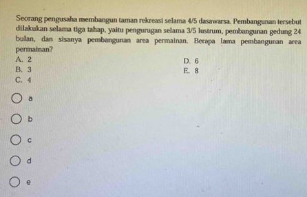 Seorang pengusaha membangun taman rekreasi selama 4/5 dasawarsa. Pembangunan tersebut
dilakukan selama tiga tahap, yaitu pengurugan selama 3/5 lustrum, pembangunan gedung 24
bulan, dan sisanya pembangunan area permainan. Berapa lama pembangunan area
permainan?
A. 2 D. 6
B. 3 E. 8
C. 4
a
b
C
d
e