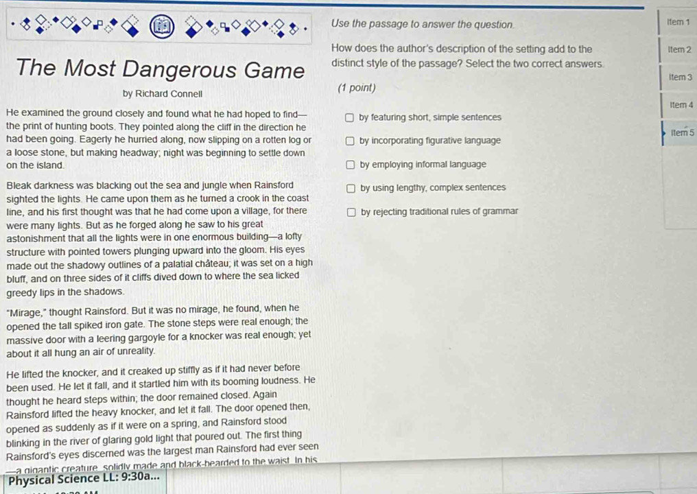 Use the passage to answer the question. Item 1
How does the author's description of the setting add to the Item 2
The Most Dangerous Game distinct style of the passage? Select the two correct answers.
Item 3
(1 point)
by Richard Connell Item 4
He examined the ground closely and found what he had hoped to find-- by featuring short, simple sentences
the print of hunting boots. They pointed along the cliff in the direction he Item 5
had been going. Eagerly he hurried along, now slipping on a rotten log or by incorporating figurative language
a loose stone, but making headway; night was beginning to settle down
on the island. by employing informal language
Bleak darkness was blacking out the sea and jungle when Rainsford by using lengthy, complex sentences
sighted the lights. He came upon them as he turned a crook in the coast
line, and his first thought was that he had come upon a village, for there by rejecting traditional rules of grammar
were many lights. But as he forged along he saw to his great
astonishment that all the lights were in one enormous building—a lofty
structure with pointed towers plunging upward into the gloom. His eyes
made out the shadowy outlines of a palatial château; it was set on a high
bluff, and on three sides of it cliffs dived down to where the sea licked
greedy lips in the shadows.
"Mirage,” thought Rainsford. But it was no mirage, he found, when he
opened the tall spiked iron gate. The stone steps were real enough; the
massive door with a leering gargoyle for a knocker was real enough; yet
about it all hung an air of unreality.
He lifted the knocker, and it creaked up stiffly as if it had never before
been used. He let it fall, and it startled him with its booming loudness. He
thought he heard steps within; the door remained closed. Again
Rainsford lifted the heavy knocker, and let it fall. The door opened then,
opened as suddenly as if it were on a spring, and Rainsford stood
blinking in the river of glaring gold light that poured out. The first thing
Rainsford's eyes discerned was the largest man Rainsford had ever seen
a gigantic creature solidly made and black-bearded to the waist In his
Physical Science LL: 9:30a ..