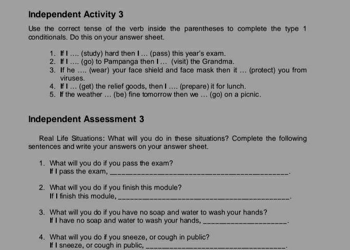 Independent Activity 3 
Use the correct tense of the verb inside the parentheses to complete the type 1 
conditionals. Do this on your answer sheet. 
1. If I .... (study) hard then I ... (pass) this year's exam. 
2. If I .... (go) to Pampanga then I ... (visit) the Grandma. 
3. If he .... (wear) your face shield and face mask then it ... (protect) you from 
viruses. 
4. If I ... (get) the relief goods, then I .... (prepare) it for lunch. 
5. If the weather ... (be) fine tomorrow then we ... (go) on a picnic. 
Independent Assessment 3 
Real Life Situations: What will you do in these situations? Complete the following 
sentences and write your answers on your answer sheet. 
1. What will you do if you pass the exam? 
If I pass the exam,_ 
2. What will you do if you finish this module? 
If I finish this module, _. 
3. What will you do if you have no soap and water to wash your hands? 
If I have no soap and water to wash your hands,_ 
. 
4. What will you do if you sneeze, or cough in public? 
If I sneeze, or cough in public,_