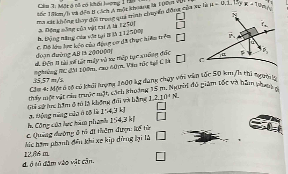 Một ô tô có khối lượng 1 tan 
tốc 18km/h và đến B cách A một khoảng là 100m với
ma sát không thay đối trong quá trình chuyển động của xe là mu =0,1 , lấy g=10m/s
a. Động năng của vật tại A là 1250J
_ 
b. Động năng của vật tại B là 112500J
c. Độ lớn lực kéo của động cơ đã thực hiện trên □
đoạn đường AB là 200000)
d. Đến B tài xế tắt máy và xe tiếp tục xuống dốc
nghiêng BC dài 100m, cao 60m. Vận tốc tại C là □
35,57 m/s.
Câu 4: Một ô tô có khối lượng 1600 kg đang chạy với vận tốc 50 km/h thì người lá
thấy một vật cản trước mặt, cách khoảng 15 m. Người đó giảm tốc và hãm phanh gá
Giả sử lực hãm ô tô là không đổi và bằng 1 7 2.10^4N.
a. Động năng của ô tô là 154,3 kJ □
b. Công của lực hãm phanh 154,3 kJ
c. Quãng đường ô tô đi thêm được kể từ
lúc hãm phanh đến khi xe kịp dừng lại là
12,86 m.
d. ô tô đâm vào vật cản.