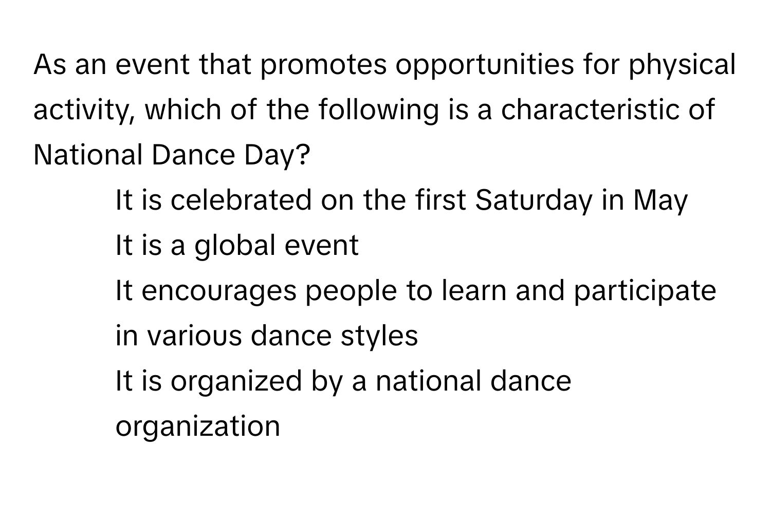 As an event that promotes opportunities for physical activity, which of the following is a characteristic of National Dance Day?

1) It is celebrated on the first Saturday in May 
2) It is a global event 
3) It encourages people to learn and participate in various dance styles 
4) It is organized by a national dance organization