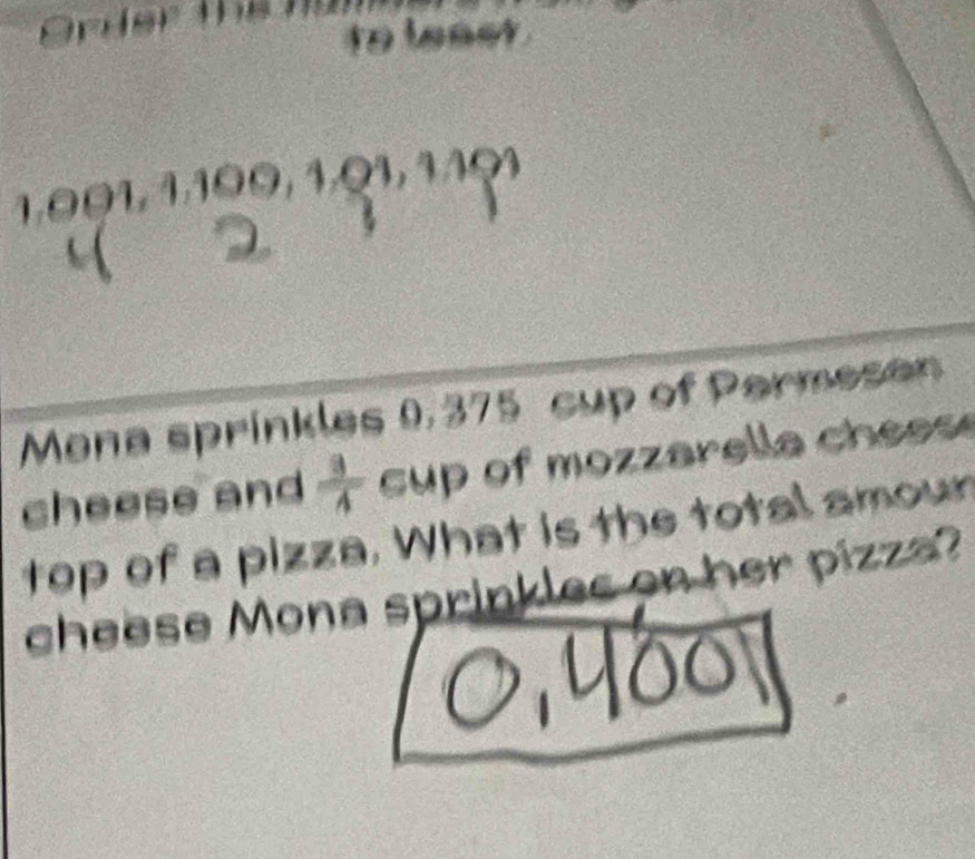 Orler the tü 
to least .
1.001, 1,100, 1.Q1, 1401
a 
Mana sprinkles 0,375 cup of Parmesan 
cheese and  3/4  cup of mozzarella chees 
top of a pizza. What is the total amoun 
cheese Mona sprinkles on her pizza?