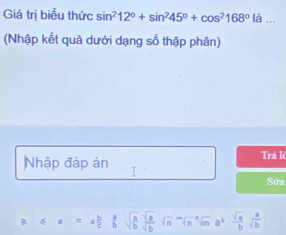 Giá trị biểu thức sin^212°+sin^245°+cos^2168°la _ 
(Nhập kết quả dưới dạng số thập phân) 
Nhập đáp án 
Trả là 
Sửa 
≥ ≤slant != =a b/c  a/b sqrt(frac a)b sqrt(a)/sqrt(b) sqrt(n)sqrt[n](a)sqrt[n](m)a^b sqrt(a)/b sqrt(b)