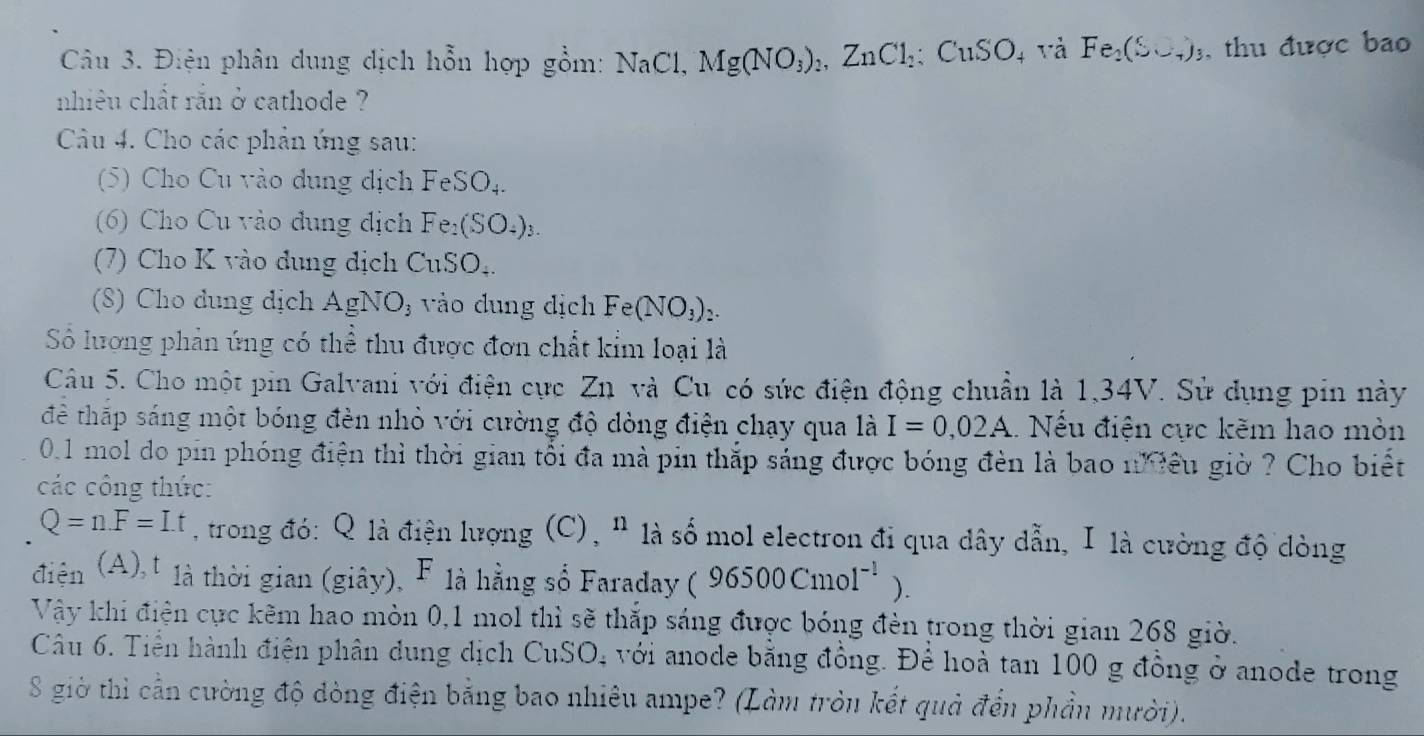 Điện phân dung dịch hỗn hợp gồm: NaC 1 Mg(NO_3)_2,ZnCl_2:CuSO 4 Và Fe_2(S∪ _4)_3 , thu được bao
nhiêu chất rắn ở cathode ?
Câu 4. Cho các phản ứng sau:
(5) Cho Cu vào dụng dịch FeSO_4.
(6) Cho Cu vào đụng địch B Fe_2(SO_4)_3.
(7) Cho K vào dụng địch CuSO_4
(8) Cho dung dịch AgNO_3 vào dung dịch Fe(NO_3)_2.
Số lương phản ứng có thể thu được đơn chất kỉm loại là
Câu 5. Cho một pin Galvani với điện cực Zn và Cu có sức điện động chuẩn là 1,34V. Sử dụng pin này
để thấp sáng một bóng đèn nhỏ với cường độ dòng điện chạy qua là I=0,02A... Nếu điện cực kẽm hao mòn
01 mol do pin phóng điện thì thời gian tổi đa mà pin thắp sáng được bóng đèn là bao niêu giờ ? Cho biết
các công thức:
Q=n.F=I.t , trong đó: Q là điện lượng (C), " là số mol electron đi qua dây dẫn, I là cường độ dòng
điện (A),t là thời gian (giây), F là hằng số Faraday 96500Cmol^(-1)).
Vậy khi điện cực kêm hao mòn 0,1 mol thì sẽ thắp sáng được bóng đèn trong thời gian 268 giờ.
Câu 6. Tiền hành điện phân dung dịch CuSO. 0, với anode bằng đồng. Để hoà tan 100 g đồng ở anode trong
S giờ thì cần cường độ dòng điện bằng bao nhiêu ampe? (Làm tròn kết quả đến phần mười).