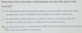 How does the character of Alexandra develop the plot in this
excerpt?
A. Alexandra tells her brothers about a conversation she had with a
young man, and it motivates her brothers to make a decision.
B. Alexandra calls a family meeting to discuss her ideas with her
brothers, which creates a conflict for the family to face.
C. Alexandra has a conversation with Oscar that reveals that she does
ot trust her brother completely.