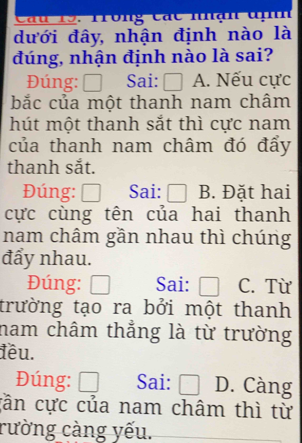 Trong các nhận đnh
dưới đây, nhận định nào là
đúng, nhận định nào là sai?
Đúng: ₹ Sai:  A. Nếu cực
bắc của một thanh nam châm
hút một thanh sắt thì cực nam
của thanh nam châm đó đẩy
thanh sắt.
Đúng: ₹ Sai: B. Đặt hai
cực cùng tên của hai thanh
nam châm gần nhau thì chúng
đẩy nhau.
Đúng: Sai: C. Từ
trường tạo ra bởi một thanh
nam châm thẳng là từ trường
đêu.
Đúng: ₹ Sai: D. Càng;ần cực của nam châm thì từ
rường càng yếu.