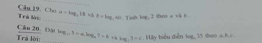 Cho a=log _518 và b=log _560
_ 
Trả lời: 、 Tính log _32 theo a và b. 
Câu 20. Đặt log _275=a, log _87=b và 
Trả lời: _ log _23=c. Hãy biểu diễn log _635 theo a, b 、 c.