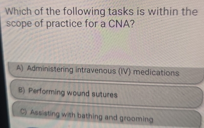 Which of the following tasks is within the
scope of practice for a CNA?
A) Administering intravenous (IV) medications
B) Performing wound sutures
C) Assisting with bathing and grooming