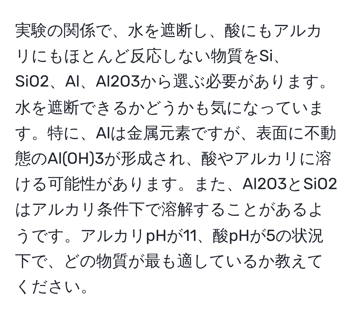 実験の関係で、水を遮断し、酸にもアルカリにもほとんど反応しない物質をSi、SiO2、Al、Al2O3から選ぶ必要があります。水を遮断できるかどうかも気になっています。特に、Alは金属元素ですが、表面に不動態のAl(OH)3が形成され、酸やアルカリに溶ける可能性があります。また、Al2O3とSiO2はアルカリ条件下で溶解することがあるようです。アルカリpHが11、酸pHが5の状況下で、どの物質が最も適しているか教えてください。