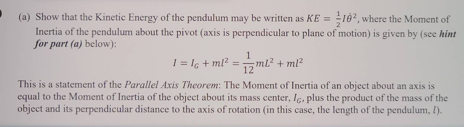 Show that the Kinetic Energy of the pendulum may be written as KE= 1/2 Iθ^2 , where the Moment of 
Inertia of the pendulum about the pivot (axis is perpendicular to plane of motion) is given by (see hint 
for part (a) below):
I=I_G+ml^2= 1/12 mL^2+ml^2
This is a statement of the Parallel Axis Theorem: The Moment of Inertia of an object about an axis is 
equal to the Moment of Inertia of the object about its mass center, I₆, plus the product of the mass of the 
object and its perpendicular distance to the axis of rotation (in this case, the length of the pendulum, l).