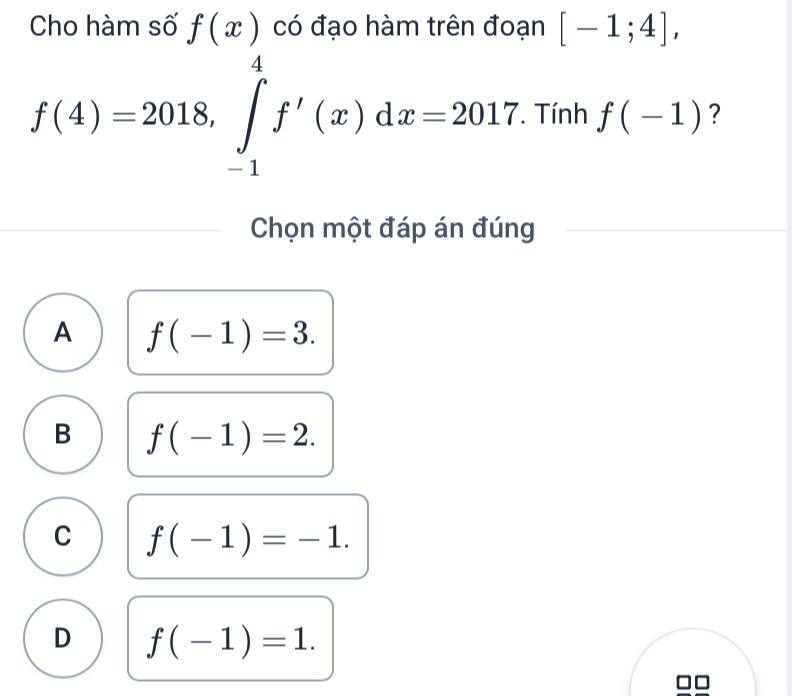 Cho hàm số f(x) có đạo hàm trên đoạn [-1;4],
f(4)=2018, ∈tlimits _(-1)^4f'(x)dx=2017. Tính f(-1) ?
Chọn một đáp án đúng
A f(-1)=3.
B f(-1)=2.
C f(-1)=-1.
D f(-1)=1.