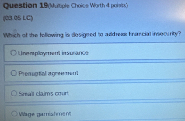 Question 19(Multiple Choice Worth 4 points)
(03.05 LC)
Which of the following is designed to address financial insecurity?
Unemployment insurance
Prenuptial agreement
Small claims court
Wage garnishment