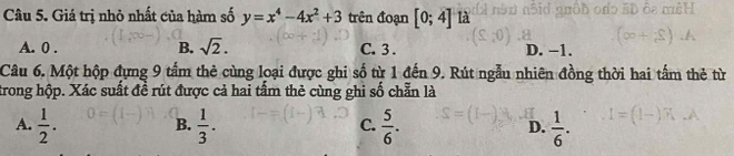 Giá trị nhỏ nhất của hàm số y=x^4-4x^2+3 trên đoạn [0;4] là
A. 0. B. sqrt(2). C. 3. D. −1.
Câu 6. Một hộp đựng 9 tấm thẻ cùng loại được ghi số từ 1 đến 9. Rút ngẫu nhiên đồng thời hai tấm thẻ từ
trong hộp. Xác suất đề rút được cả hai tấm thẻ cùng ghi số chẵn là
A.  1/2 .  1/3 .  5/6 . D.  1/6 . 
B.
C.