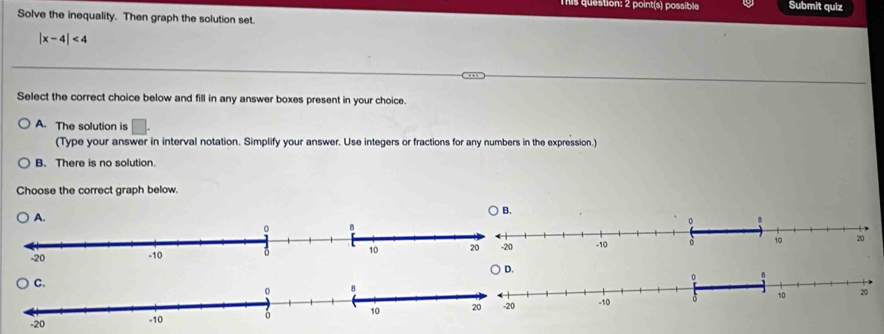 Tis question: 2 point(s) possible Submit quiz
Solve the inequality. Then graph the solution set.
|x-4|<4</tex> 
Select the correct choice below and fill in any answer boxes present in your choice.
A. The solution is □. 
(Type your answer in interval notation. Simplify your answer. Use integers or fractions for any numbers in the expression.)
B. There is no solution.
Choose the correct graph below.
A.