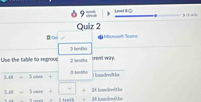 week Level 8 ① 
streak 5 /8 skills 
Quiz 2 
Go Microsoft Teams 
3 tenths 
Use the table to regroup 2 tenths rent way. 
O tenths 3 hundredths
5.48=5ones ·
5.48=5ones+| +28hundredths
_ 5.48-5anes+1tenth+38hundredths