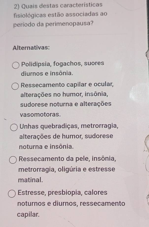 Quais destas características
fisiológicas estão associadas ao
período da perimenopausa?
Alternativas:
Polidipsia, fogachos, suores
diurnos e insônia.
Ressecamento capilar e ocular,
alterações no humor, insônia,
sudorese noturna e alterações
vasomotoras.
Unhas quebradiças, metrorragia,
alterações de humor, sudorese
noturna e insônia.
Ressecamento da pele, insônia,
metrorragia, oligúria e estresse
matinal.
Estresse, presbiopia, calores
noturnos e diurnos, ressecamento
capilar.