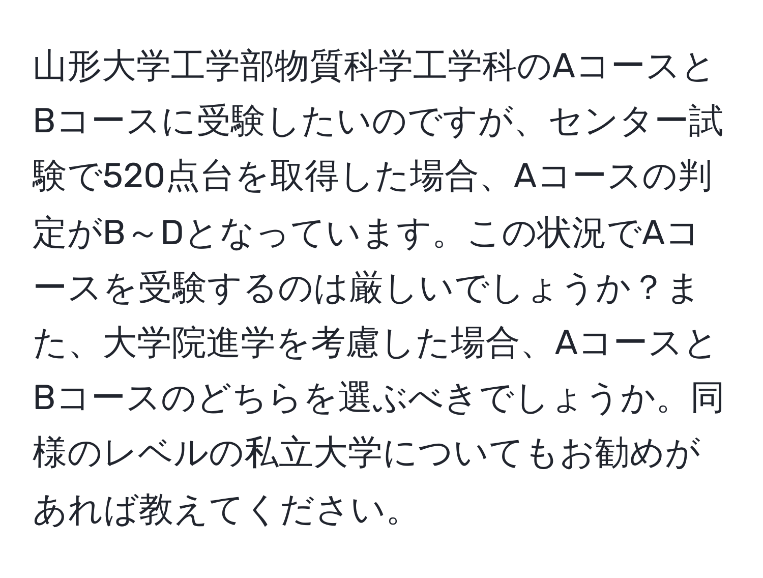 山形大学工学部物質科学工学科のAコースとBコースに受験したいのですが、センター試験で520点台を取得した場合、Aコースの判定がB～Dとなっています。この状況でAコースを受験するのは厳しいでしょうか？また、大学院進学を考慮した場合、AコースとBコースのどちらを選ぶべきでしょうか。同様のレベルの私立大学についてもお勧めがあれば教えてください。