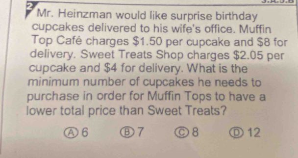 Mr. Heinzman would like surprise birthday
cupcakes delivered to his wife's office. Muffin
Top Café charges $1.50 per cupcake and $8 for
delivery. Sweet Treats Shop charges $2.05 per
cupcake and $4 for delivery. What is the
minimum number of cupcakes he needs to
purchase in order for Muffin Tops to have a
lower total price than Sweet Treats?
Ⓐ6 Ⓑ7 ©8 Ⓓ 12