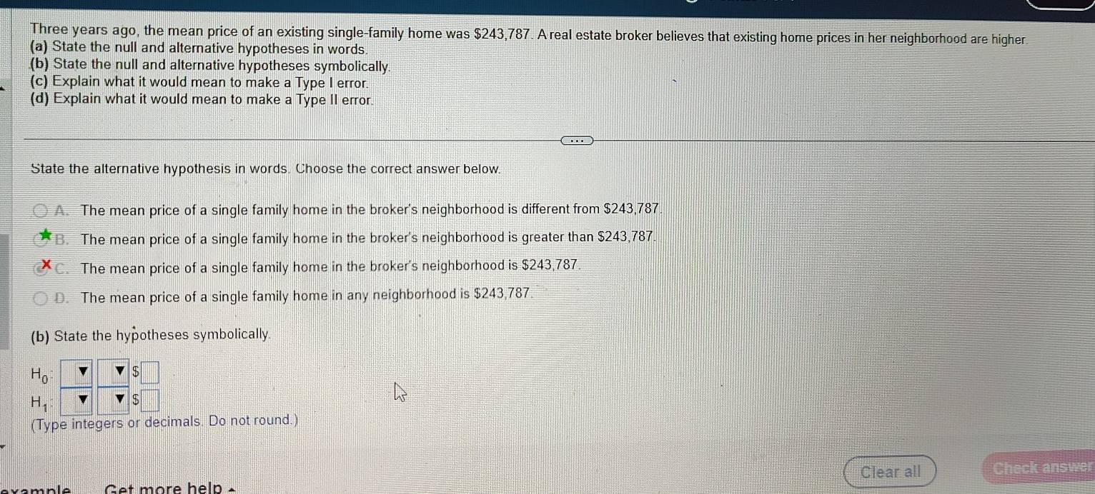 Three years ago, the mean price of an existing single-family home was $243,787. A real estate broker believes that existing home prices in her neighborhood are higher.
(a) State the null and alterative hypotheses in words
(b) State the null and alternative hypotheses symbolically.
(c) Explain what it would mean to make a Type I error.
(d) Explain what it would mean to make a Type II error.
State the alternative hypothesis in words. Choose the correct answer below.
A. The mean price of a single family home in the broker's neighborhood is different from $243,787
B. The mean price of a single family home in the broker's neighborhood is greater than $243,787.
C. The mean price of a single family home in the broker's neighborhood is $243,787.
D. The mean price of a single family home in any neighborhood is $243,787.
(b) State the hypotheses symbolically.
H_0 :
H_1
(Type integers or decimals. Do not round.)
Clear all Check answer
Get more help -