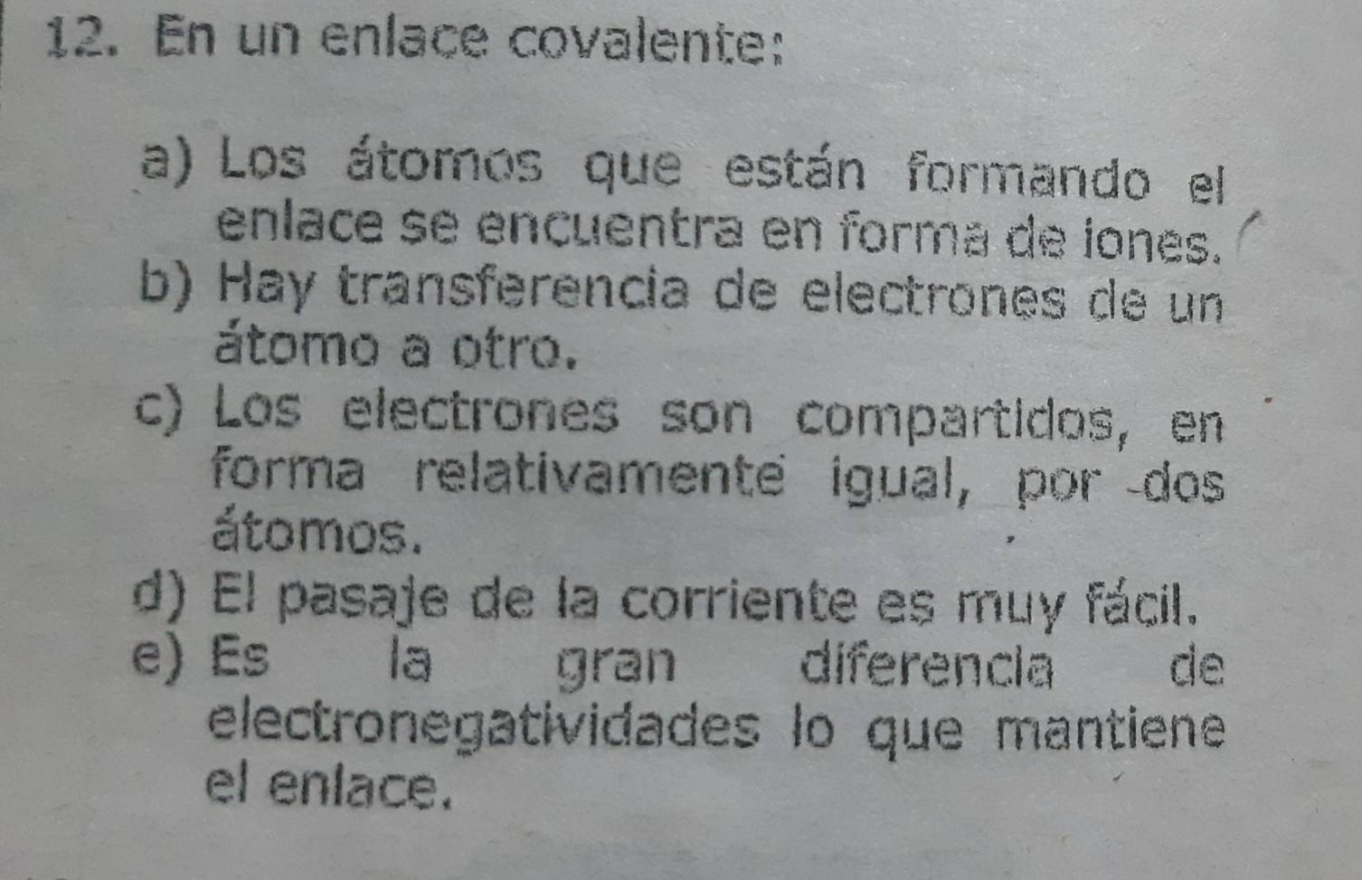 En un enlace covalente:
a) Los átomos que están formando el
enlace se encuentra en forma de iones.
b) Hay transferencia de electrones de un
átomo a otro.
c) Los electrones son compartidos, en
forma relativamente igual, por dos
átomos.
d) El pasaje de la corriente es muy fácil.
e) Es la gran diferencia de
electronegatividades lo que mantiene
el enlace.