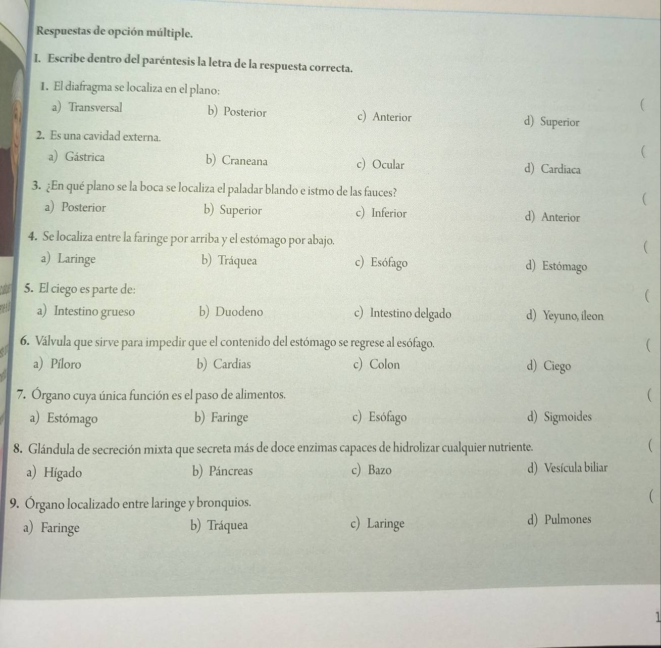 Respuestas de opción múltiple.
I. Escribe dentro del paréntesis la letra de la respuesta correcta.
1. El diafragma se localiza en el plano:
(
a) Transversal b) Posterior c) Anterior d) Superior
2. Es una cavidad externa.
(
a) Gástrica b) Craneana c) Ocular d) Cardiaca
3. ¿En qué plano se la boca se localiza el paladar blando e istmo de las fauces?
(
a) Posterior b) Superior c) Inferior d) Anterior
4. Se localiza entre la faringe por arriba y el estómago por abajo. (
a) Laringe b) Tráquea c) Esófago d) Estómago
aber 5. El ciego es parte de:

n a) Intestino grueso b) Duodeno c) Intestino delgado d) Yeyuno, íleon
6. Válvula que sirve para impedir que el contenido del estómago se regrese al esófago. (
a) Píloro b) Cardias c) Colon d) Ciego
7. Órgano cuya única función es el paso de alimentos. (
a) Estómago b) Faringe c) Esófago d) Sigmoides
8. Glándula de secreción mixta que secreta más de doce enzimas capaces de hidrolizar cualquier nutriente.
(
a) Hígado b) Páncreas c) Bazo d) Vesícula biliar
9. Órgano localizado entre laringe y bronquios.
(
a) Faringe b) Tráquea c) Laringe d) Pulmones
1