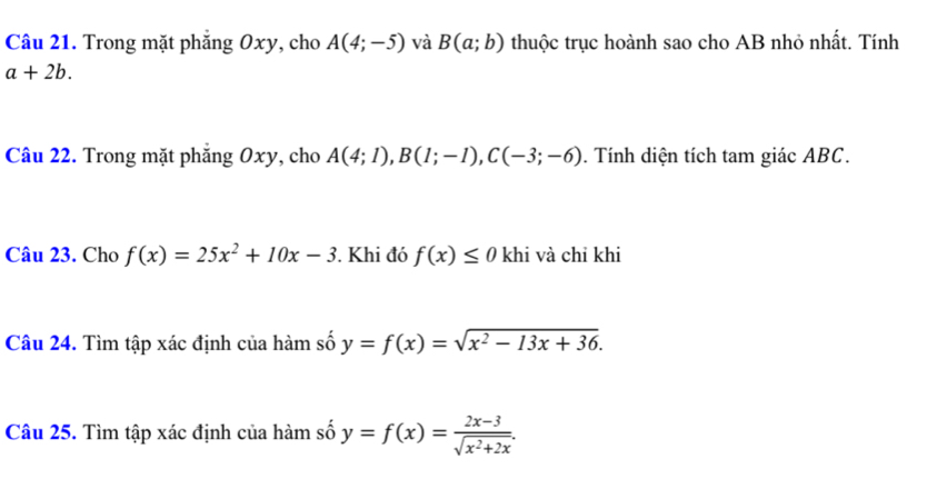 Trong mặt phẳng Oxy, cho A(4;-5) và B(a;b) thuộc trục hoành sao cho AB nhỏ nhất. Tính
a+2b. 
Câu 22. Trong mặt phẳng Oxy, cho A(4;1), B(1;-1), C(-3;-6). Tính diện tích tam giác ABC. 
Câu 23. Cho f(x)=25x^2+10x-3. Khi đó f(x)≤ 0 khi và chỉ khi 
Câu 24. Tìm tập xác định của hàm số y=f(x)=sqrt(x^2-13x+36). 
Câu 25. Tìm tập xác định của hàm số y=f(x)= (2x-3)/sqrt(x^2+2x) .