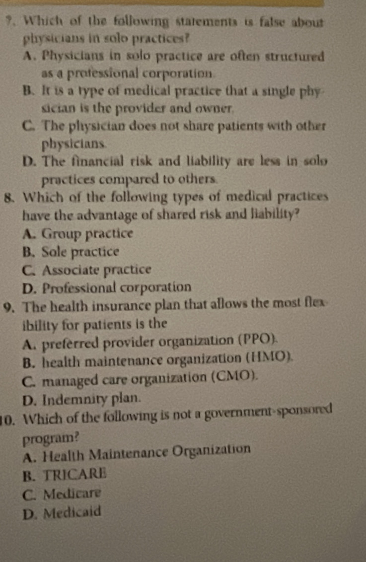 ?. Which of the following statements is false about
physicians in solo practices?
A. Physicians in solo practice are often structured
as a professional corporation
B. It is a type of medical practice that a single phy
sician is the provider and owner.
C. The physician does not share patients with other
physicians
D. The financial risk and liability are less in solo
practices compared to others.
8. Which of the following types of medical practices
have the advantage of shared risk and liability?
A. Group practice
B. Sole practice
C. Associate practice
D. Professional corporation
9. The health insurance plan that allows the most flex
ibility for patients is the
A. preferred provider organization (PPO).
B. health maintenance organization (HMO).
C. managed care organization (CMO).
D. Indemnity plan.
10. Which of the following is not a government-sponsored
program?
A. Health Maintenance Organization
B. TRICARE
C. Medicare
D. Medicaid